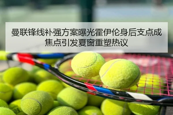 曼联锋线补强方案曝光霍伊伦身后支点成焦点引发夏窗重塑热议