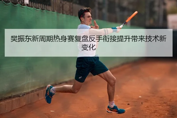 樊振东新周期热身赛复盘反手衔接提升带来技术新变化