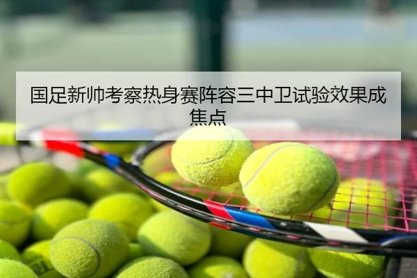 国足新帅考察热身赛阵容三中卫试验效果成焦点
