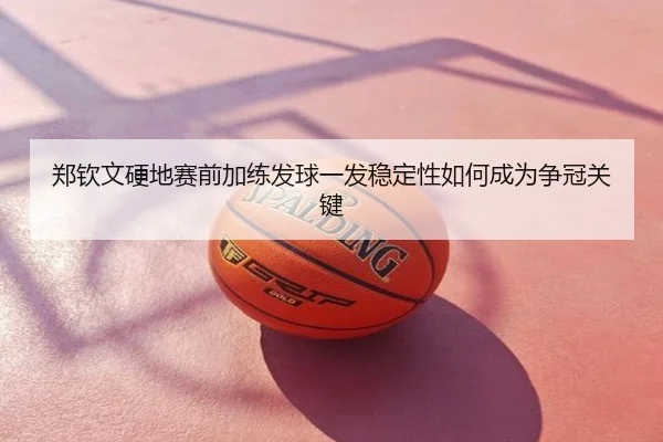 郑钦文硬地赛前加练发球一发稳定性如何成为争冠关键